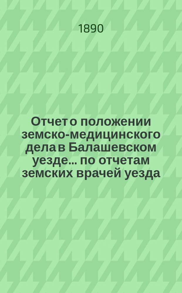 Отчет о положении земско-медицинского дела в Балашевском уезде... по отчетам земских врачей уезда. за 1888 год