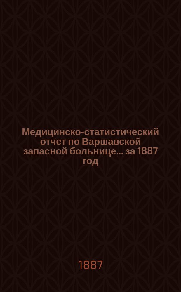 Медицинско-статистический отчет по Варшавской запасной больнице... ... за 1887 год : ... за 1887 год с описанием некоторых более интересных случаев, изданный старанием г-на тайного советника В.В. Вилуева