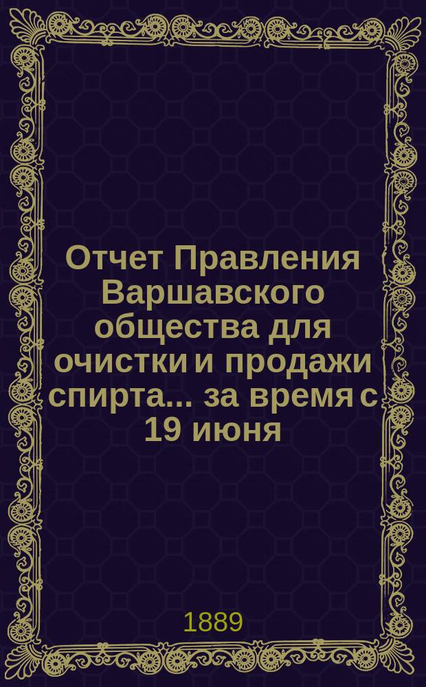 Отчет Правления Варшавского общества для очистки и продажи спирта... ... за время с 19 июня (1 июля) 1888 года по 18(30) июня 1889 года