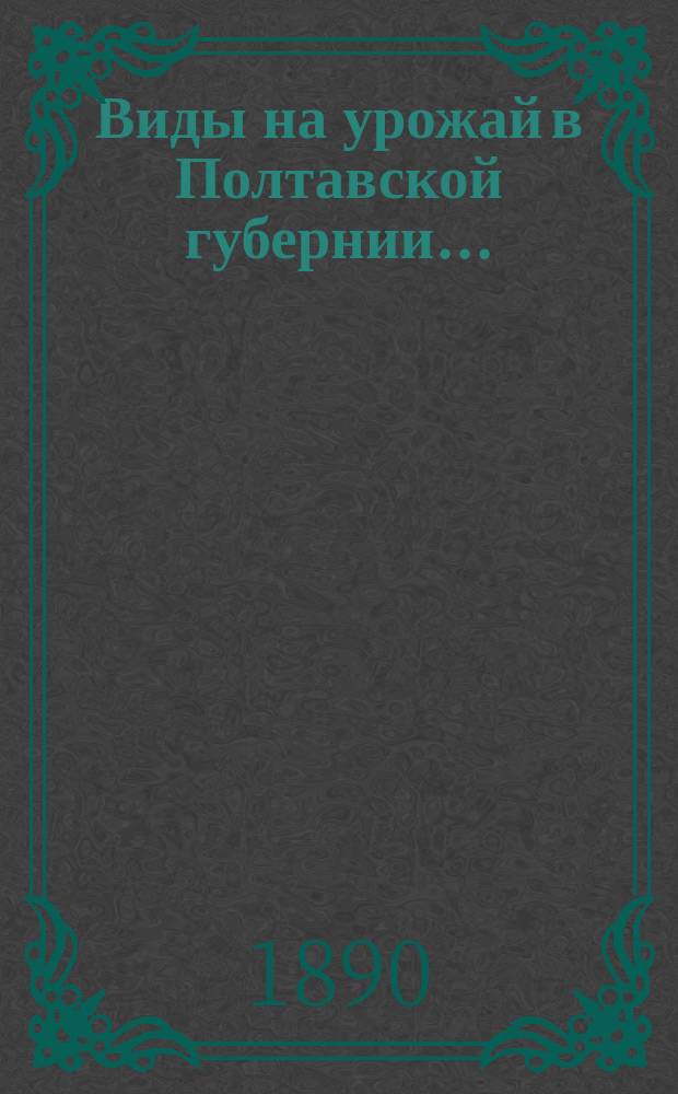 Виды на урожай в Полтавской губернии.. : По сообщ. корреспондентов Стат. бюро и по сведениям уезд. зем. управ. в 1890 г. (в начале июня)