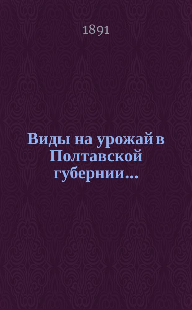 Виды на урожай в Полтавской губернии.. : По сообщ. корреспондентов Стат. бюро и по сведениям уезд. зем. управ. в 1891 г. (в июне)