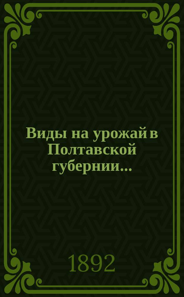 Виды на урожай в Полтавской губернии.. : По сообщ. корреспондентов Стат. бюро и по сведениям уезд. зем. управ. в 1892 г. (в июне)