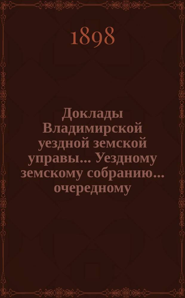 Доклады Владимирской уездной земской управы... Уездному земскому собранию... очередному... 1898 года