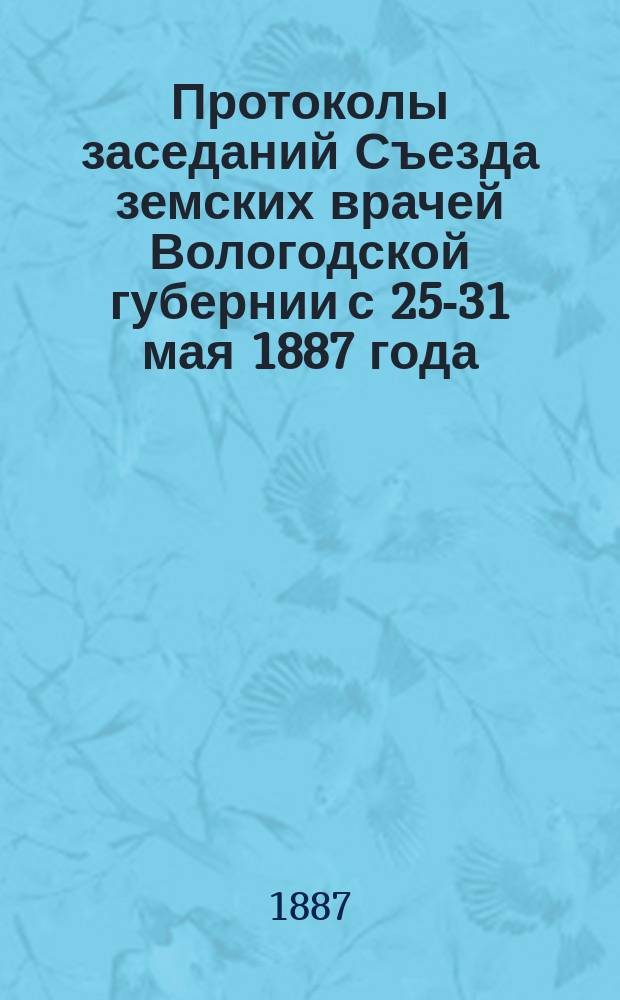 Протоколы заседаний Съезда земских врачей Вологодской губернии с 25-31 мая 1887 года