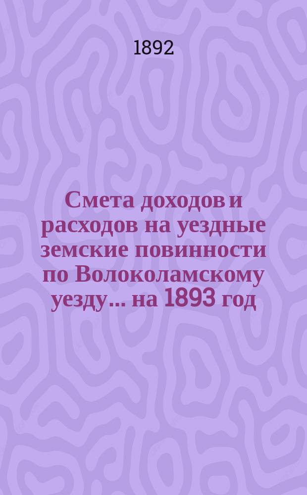 Смета доходов и расходов на уездные земские повинности по Волоколамскому уезду... на 1893 год