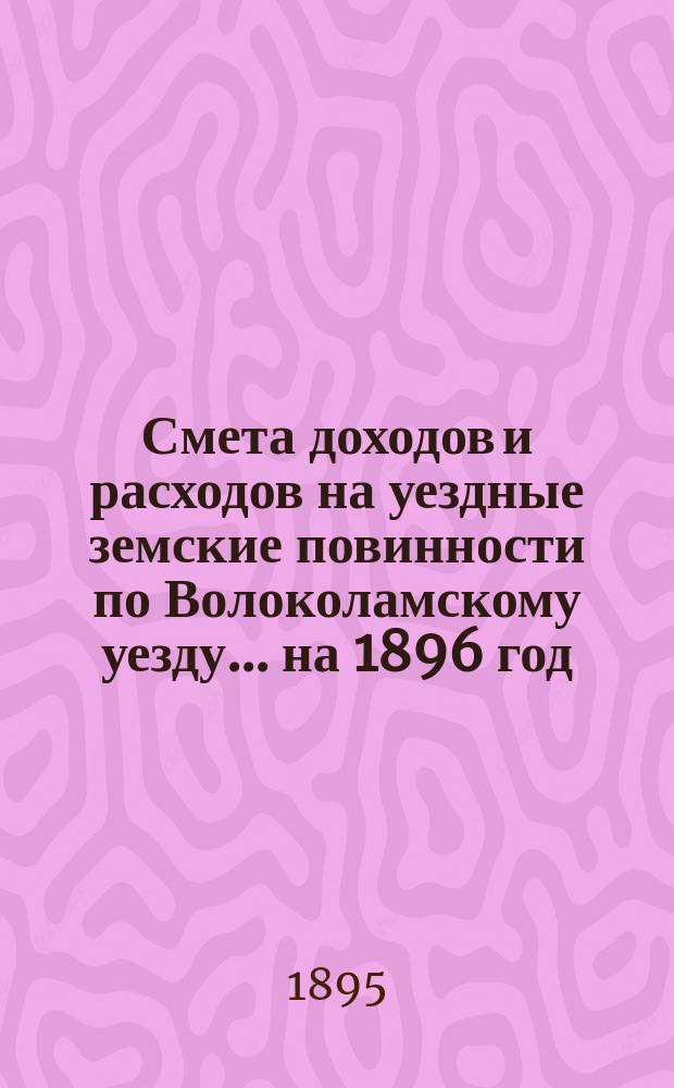Смета доходов и расходов на уездные земские повинности по Волоколамскому уезду... на 1896 год