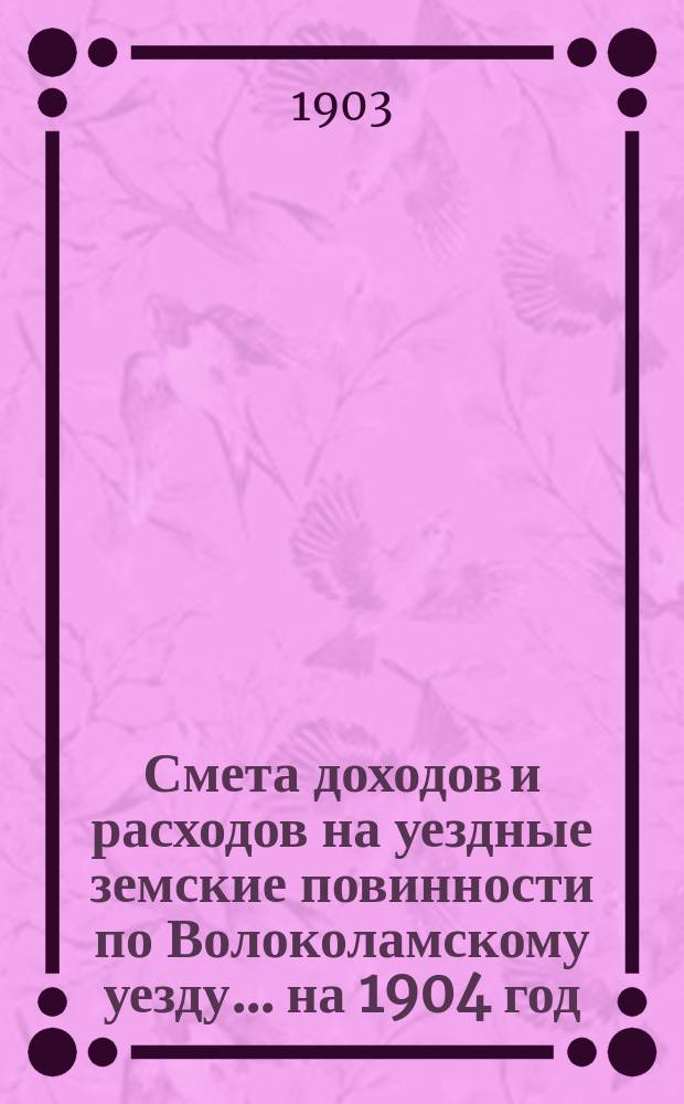 Смета доходов и расходов на уездные земские повинности по Волоколамскому уезду... на 1904 год