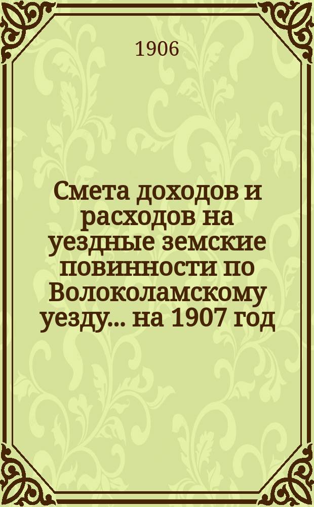 Смета доходов и расходов на уездные земские повинности по Волоколамскому уезду... на 1907 год