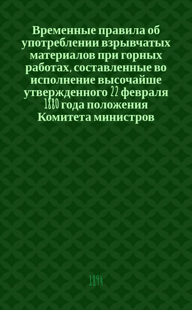 Временные правила об употреблении взрывчатых материалов при горных работах, составленные во исполнение высочайше утвержденного 22 февраля 1880 года положения Комитета министров : Утв. ... 2 мая 1887 г. (с изм. и доп., утв. 13-го авг. 1892 г.)