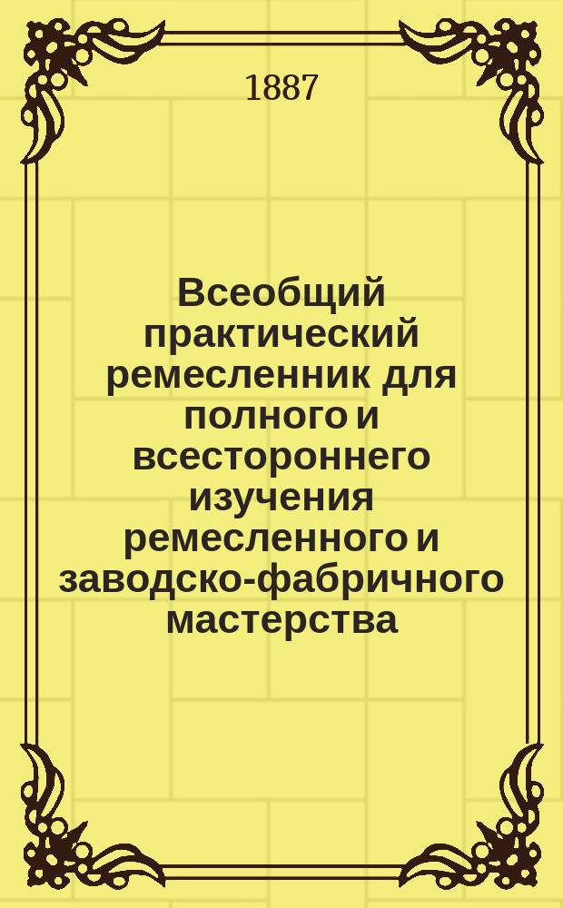 Всеобщий практический ремесленник для полного и всестороннего изучения ремесленного и заводско-фабричного мастерства : Спутник к изучению и улучшению пр-в: руч., механ., машин., водян. и пар. труда В 3 т., 12 кн., заключающих в себе 48 ремесел и 48 заводско-фабр. дел и сел. пр-в Со множеством рис. и черт. и с прил. Ремесленного и Заводcко-фабричного уставов. [Т. 1. Кн. 1 : Общие ремесла. Кн. 2. Кустарные производства. Кн. 3. Домашние ремесла]