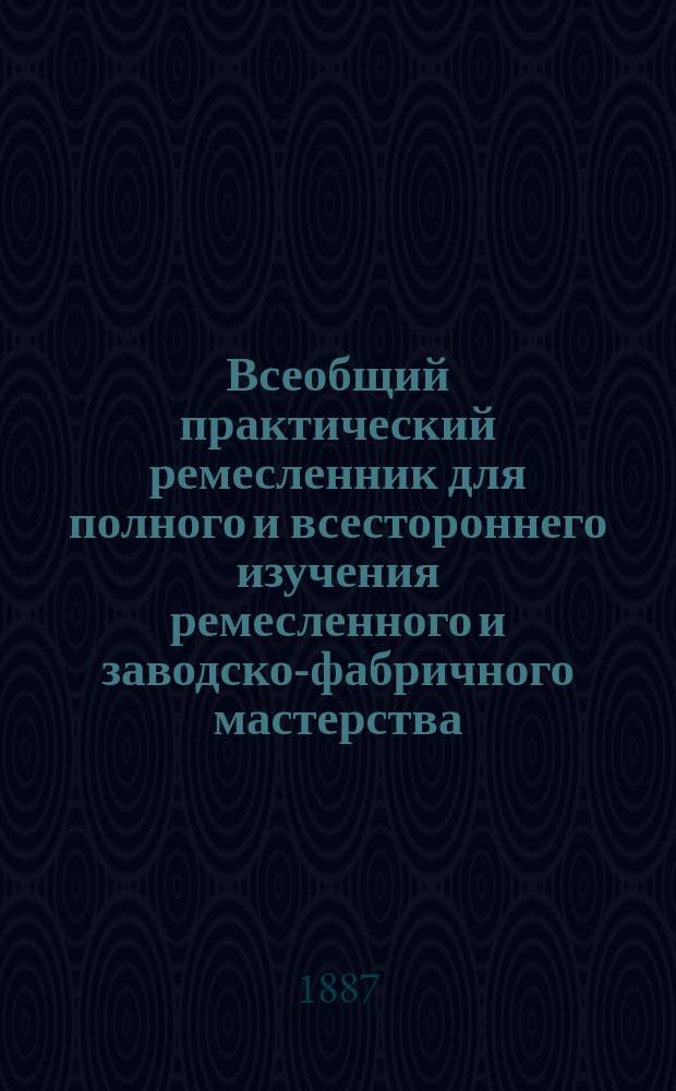 Всеобщий практический ремесленник для полного и всестороннего изучения ремесленного и заводско-фабричного мастерства : Спутник к изучению и улучшению пр-в: руч., механ., машин., водян. и пар. труда В 3 т., 12 кн., заключающих в себе 48 ремесел и 48 заводско-фабр. дел и сел. пр-в Со множеством рис. и черт. и с прил. Ремесленного и Заводcко-фабричного уставов. [Т. 2. Кн. 4 : Механика. Кн. 5. Механико-фабричный и заводской отдел. Кн. 6. Отдел технологический. Кн. 7. Отдел химический и технический]