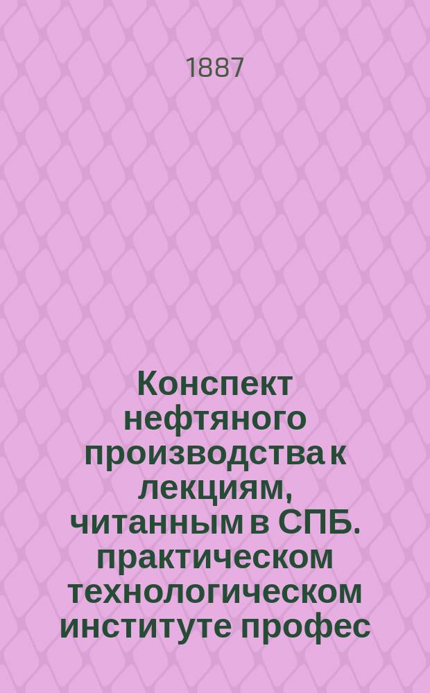Конспект нефтяного производства к лекциям, читанным в СПБ. практическом технологическом институте профес. Б.Т. Вылежинским в 1886/87 году