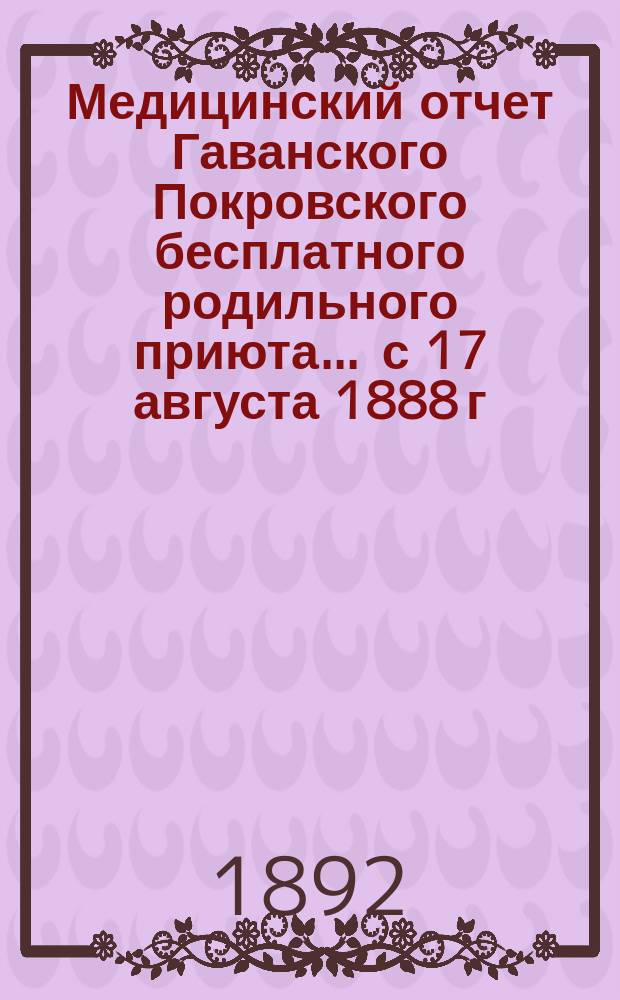 Медицинский отчет Гаванского Покровского бесплатного родильного приюта... ... с 17 августа 1888 г. по 1-е мая 1892 г.