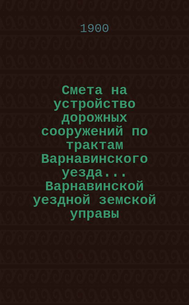 Смета на устройство дорожных сооружений по трактам Варнавинского уезда ... Варнавинской уездной земской управы. в 1900 году