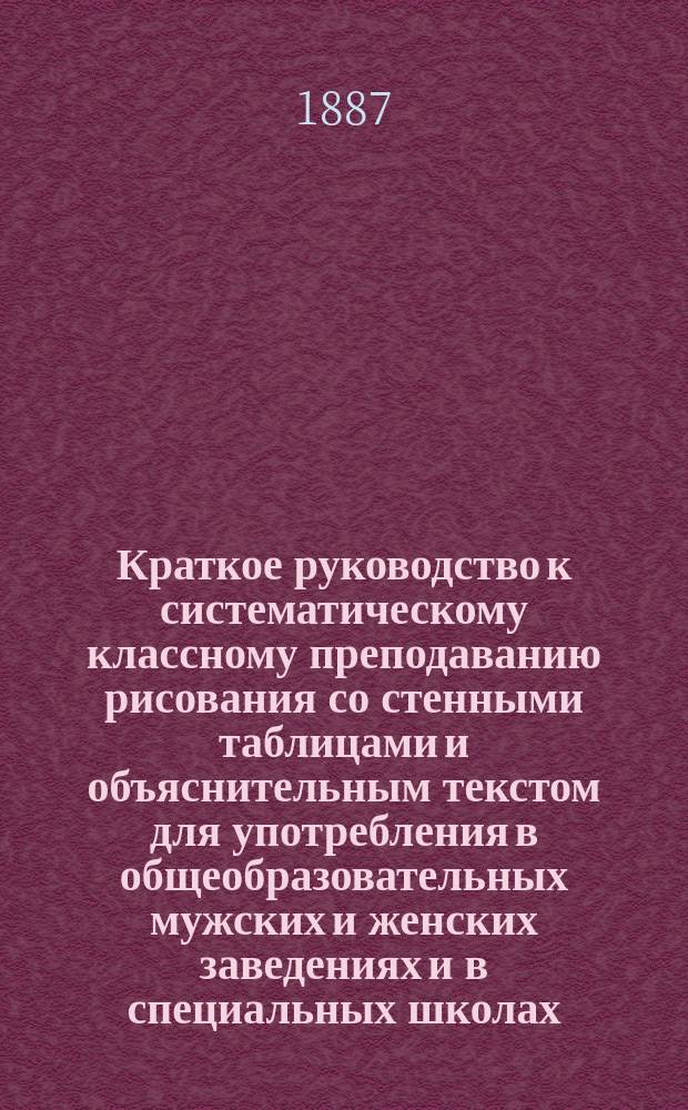 Краткое руководство к систематическому классному преподаванию рисования со стенными таблицами и объяснительным текстом для употребления в общеобразовательных мужских и женских заведениях и в специальных школах