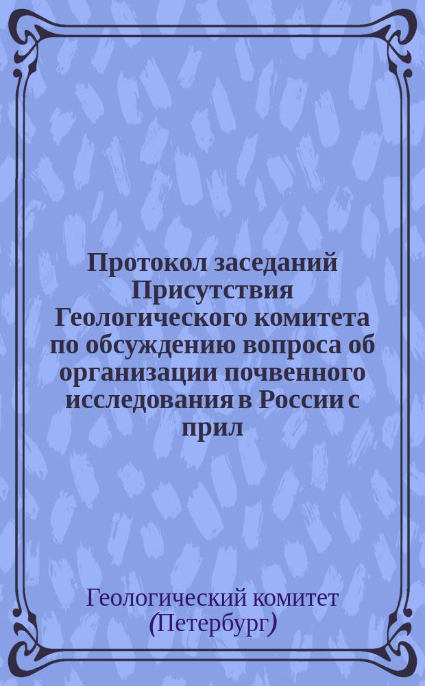 Протокол заседаний Присутствия Геологического комитета по обсуждению вопроса об организации почвенного исследования в России с прил. доклад. записок проф. В. Докучаева, С. Никитина и проф. П. Костычева
