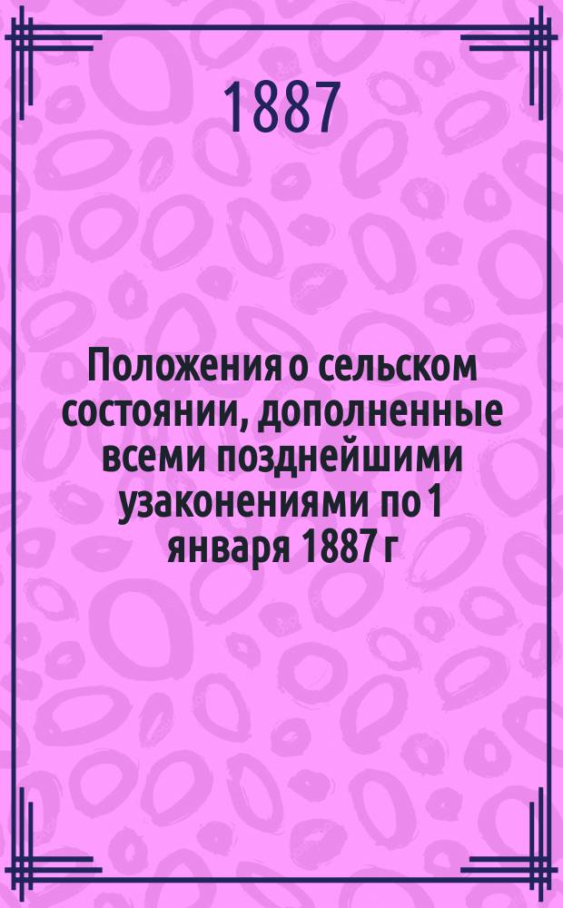 Положения о сельском состоянии, дополненные всеми позднейшими узаконениями по 1 января 1887 г., с разъясняющими их извлечениями из решений Правительствующего сената, циркуляров Министерства внутренних дел и других правительственных распоряжений