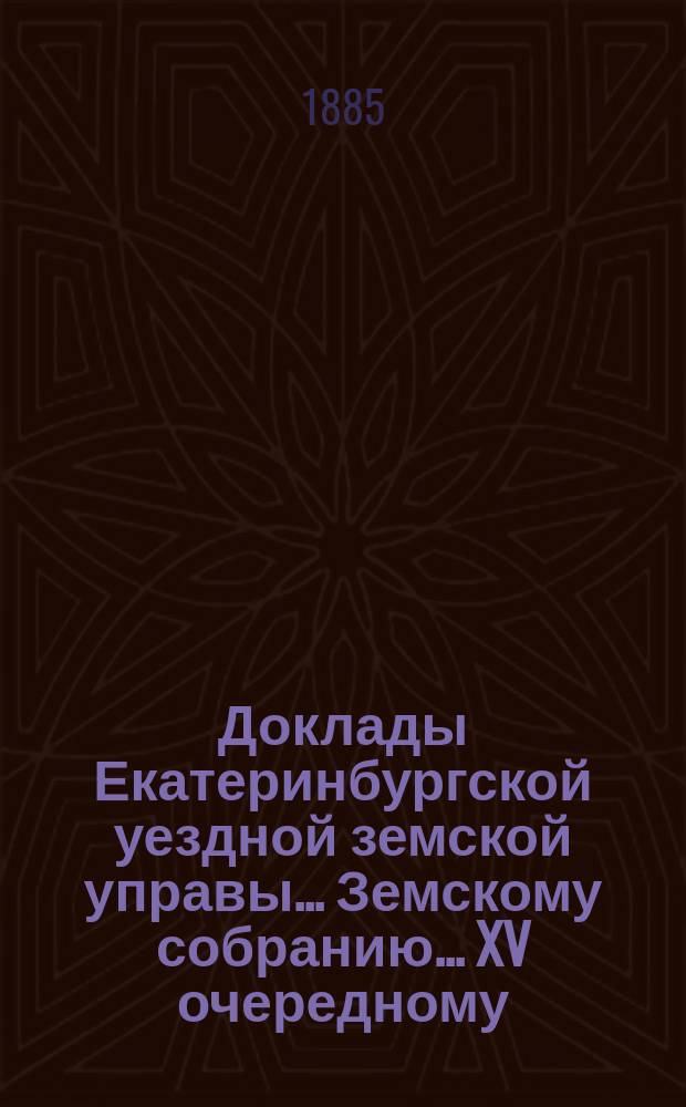 Доклады Екатеринбургской уездной земской управы... Земскому собранию... XV очередному... 1884 года