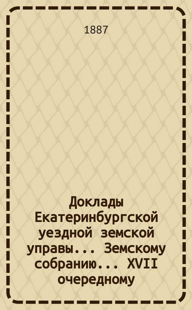 Доклады Екатеринбургской уездной земской управы... Земскому собранию... XVII очередному... 1886 года