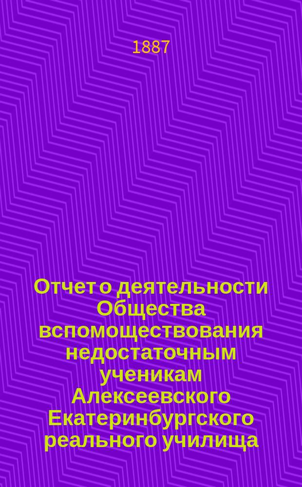 Отчет о деятельности Общества вспомоществования недостаточным ученикам Алексеевского Екатеринбургского реального училища... ... составленный к годичному общему собранию 21 октября 1987 года, за срок от 17 мая по 18 октября 1887 года