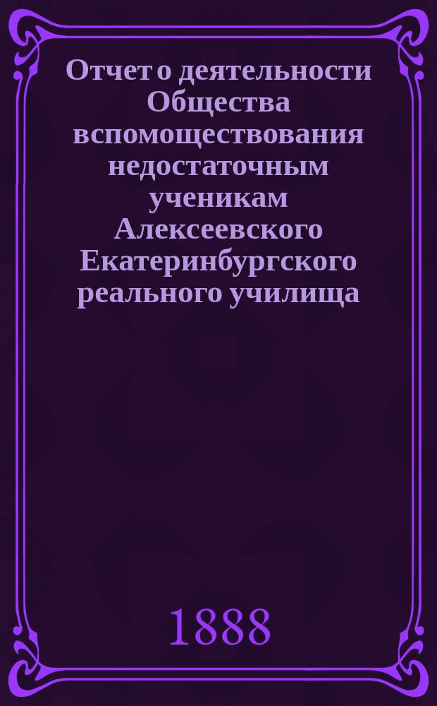 Отчет о деятельности Общества вспомоществования недостаточным ученикам Алексеевского Екатеринбургского реального училища... ... за срок от 18 октября 1987 года по 21 октября 1888 года, представленный годичному общему собранию 20 ноября 1888 года