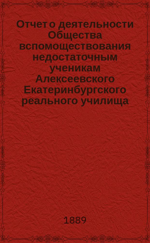 Отчет о деятельности Общества вспомоществования недостаточным ученикам Алексеевского Екатеринбургского реального училища... ... за срок от 21 октября 1888 года по 21 октября 1889 года