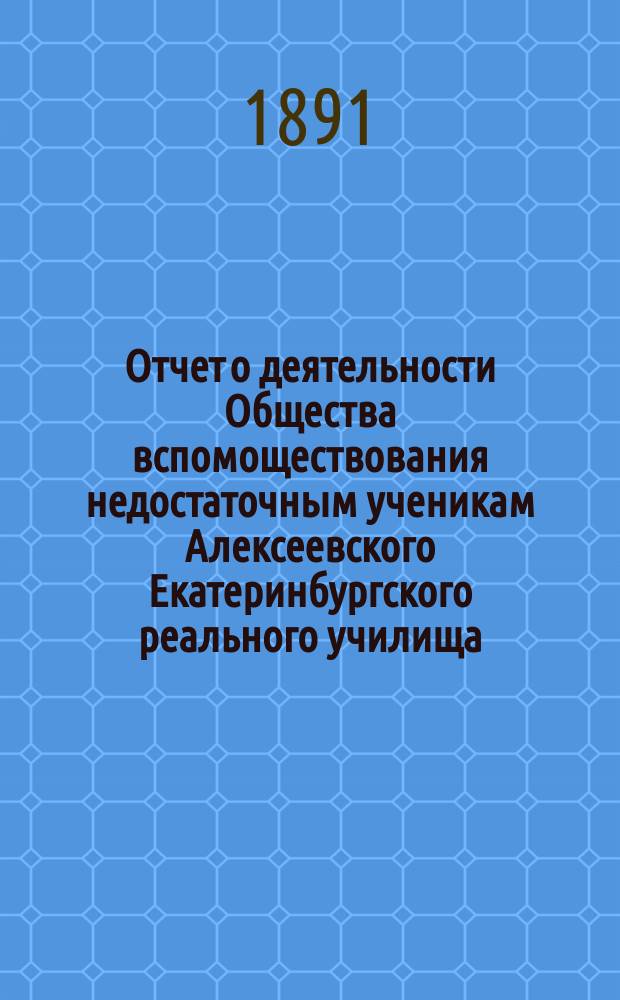 Отчет о деятельности Общества вспомоществования недостаточным ученикам Алексеевского Екатеринбургского реального училища... ... за срок с 21-го октября 1890 года по 10-е ноября 1891 года