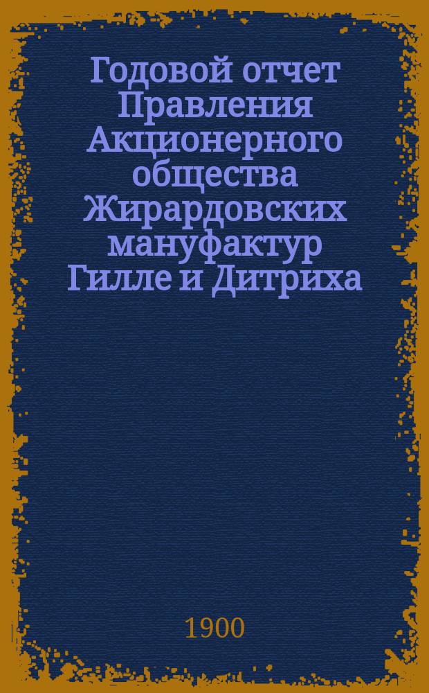 ... Годовой отчет Правления Акционерного общества Жирардовских мануфактур Гилле и Дитриха... Пятнадцатый ... за 15-й год деятельности Общества 1899/1900, т. е. за время с 19 июня (1 июля) 1899 г. по 17 (30) июня 1900 г.