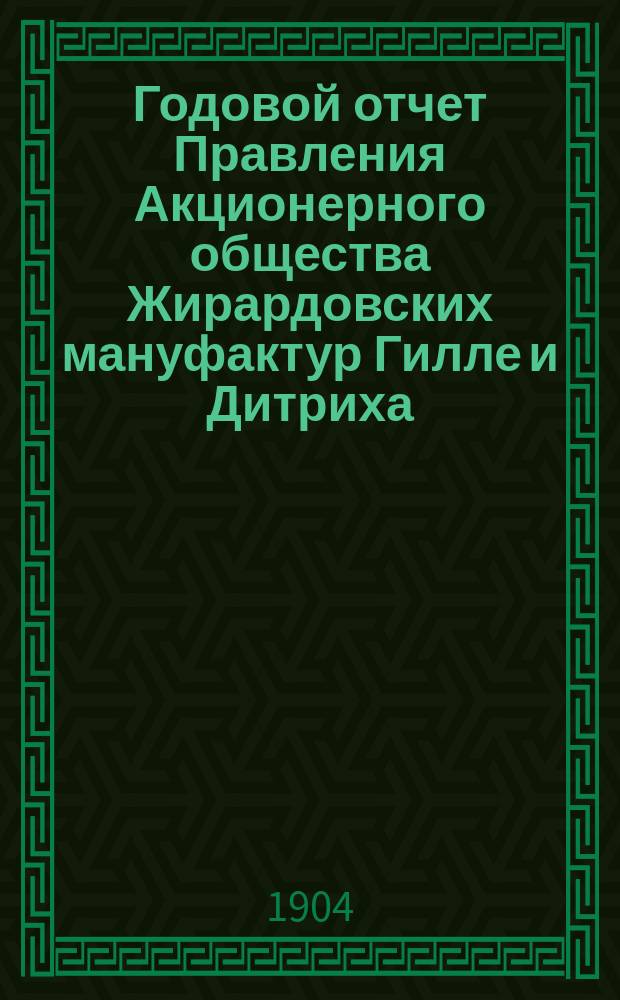 ... Годовой отчет Правления Акционерного общества Жирардовских мануфактур Гилле и Дитриха... Девятнадцатый ... за 19-й год деятельности Общества 1903/1904, т. е. за время с 18 июня (1 июля) 1903 г. по 17 (30) июня 1904 г.