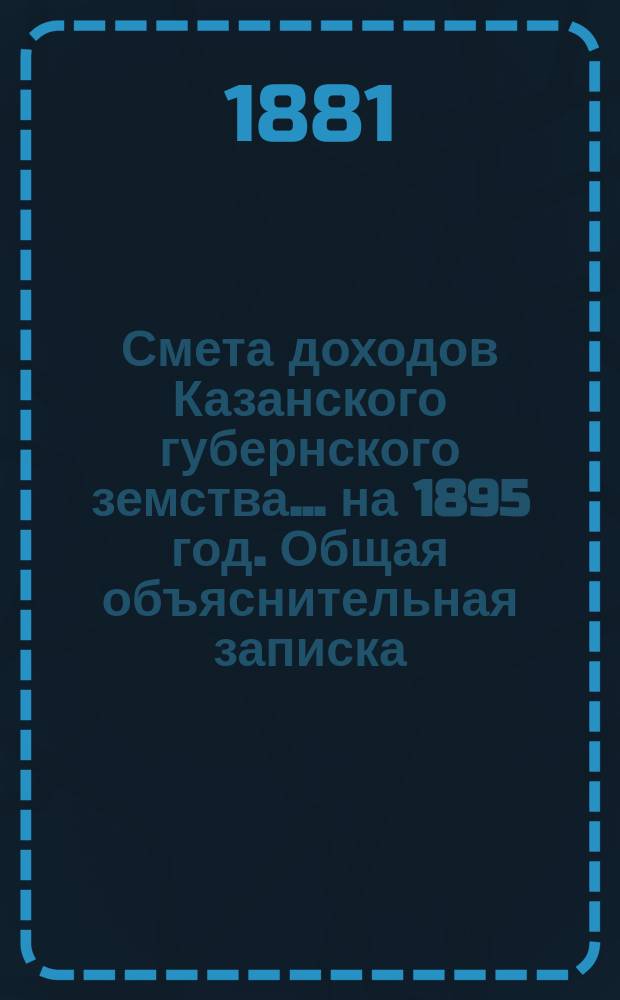 Смета доходов Казанского губернского земства... на 1895 год. Общая объяснительная записка... : Общая объяснительная записка к земским сметам и раскладкам... [и др. материалы]