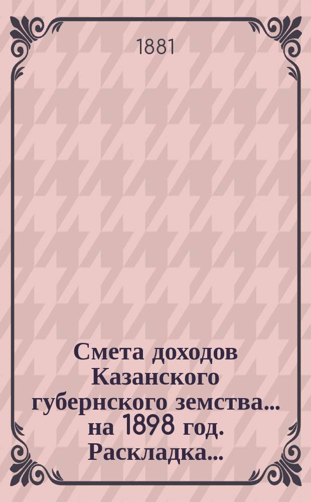 Смета доходов Казанского губернского земства... на 1898 год. Раскладка... : Раскладка губернского земского сбора на 1898 год... [и др. материалы]