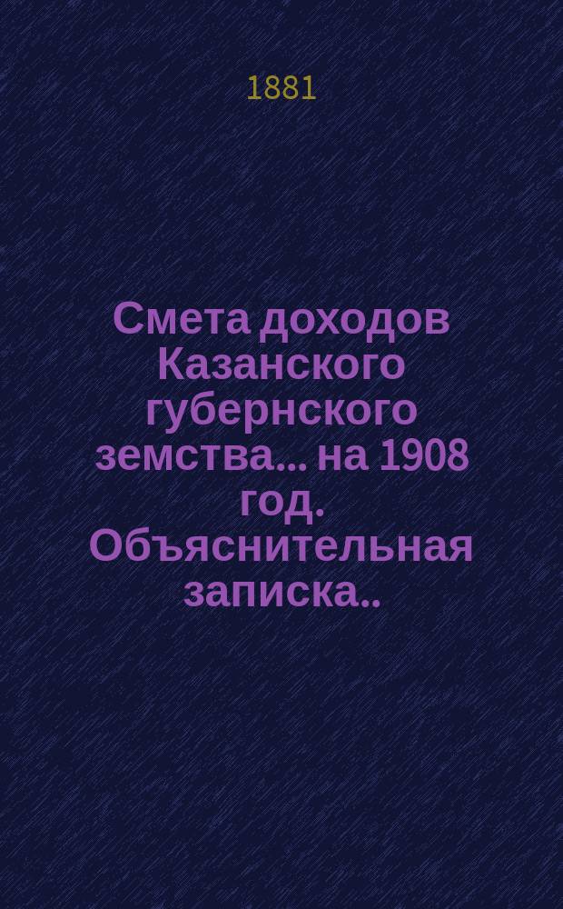 Смета доходов Казанского губернского земства... на 1908 год. Объяснительная записка... : Объяснительная записка об основаниях раскладки губернского сбора 1908 года... [и др. материалы]