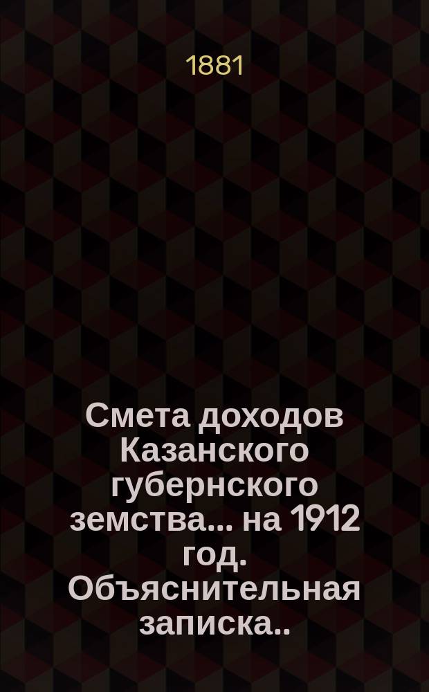 Смета доходов Казанского губернского земства... на 1912 год. Объяснительная записка... : Объяснительная записка об основаниях раскладки губернского сбора 1912 года... [и др. материалы]
