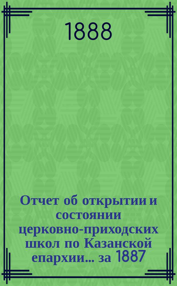 Отчет об открытии и состоянии церковно-приходских школ по Казанской епархии... ... за 1887/8 учебный год