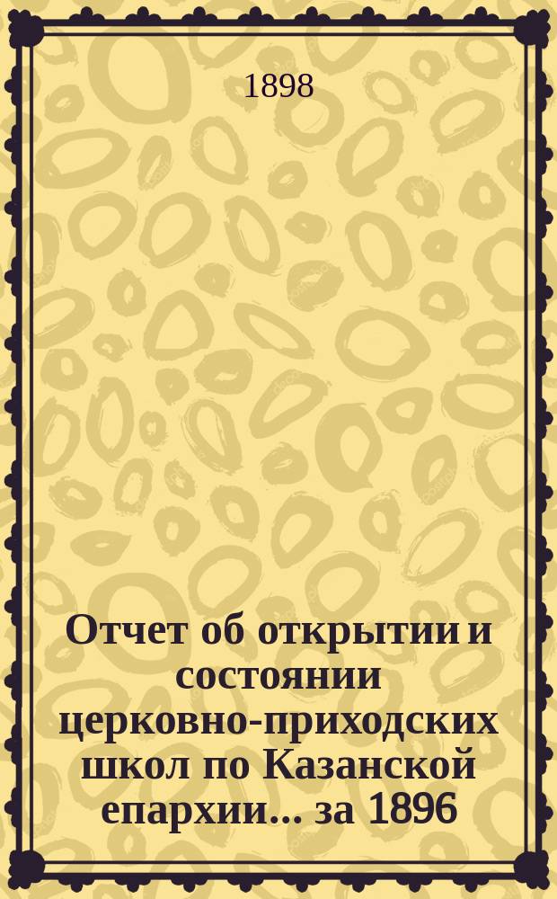 Отчет об открытии и состоянии церковно-приходских школ по Казанской епархии... ... за 1896/7 учебный год : ... за 1896/7 учебный год, с прибавлением статистических данных за время от 1 июня по 31 декабря 1897 года