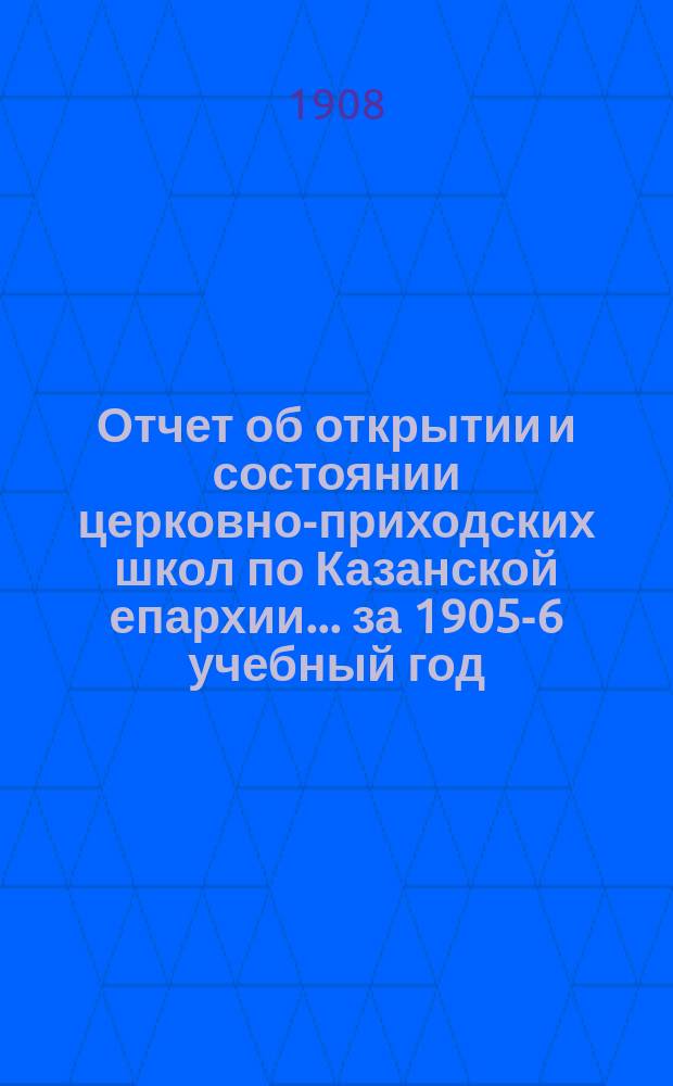 Отчет об открытии и состоянии церковно-приходских школ по Казанской епархии... ... за 1905-6 учебный год