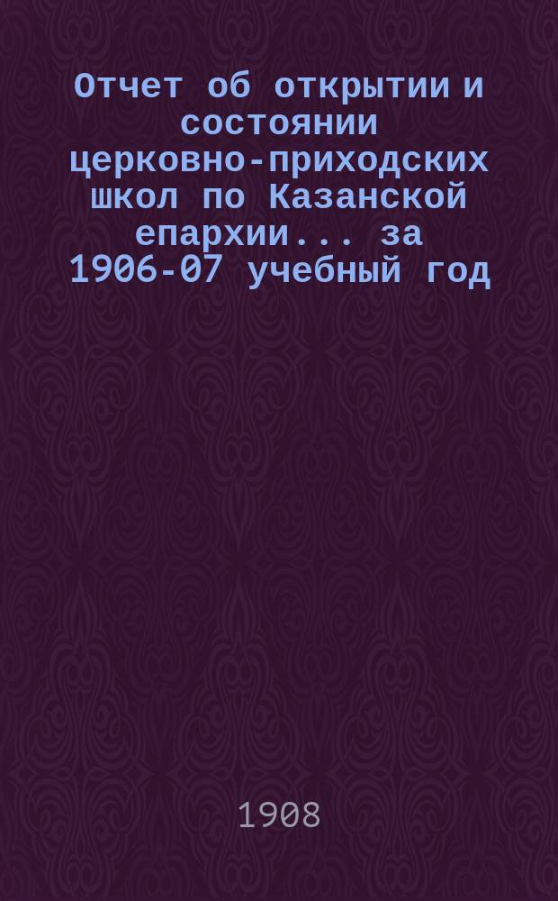 Отчет об открытии и состоянии церковно-приходских школ по Казанской епархии... ... за 1906-07 учебный год