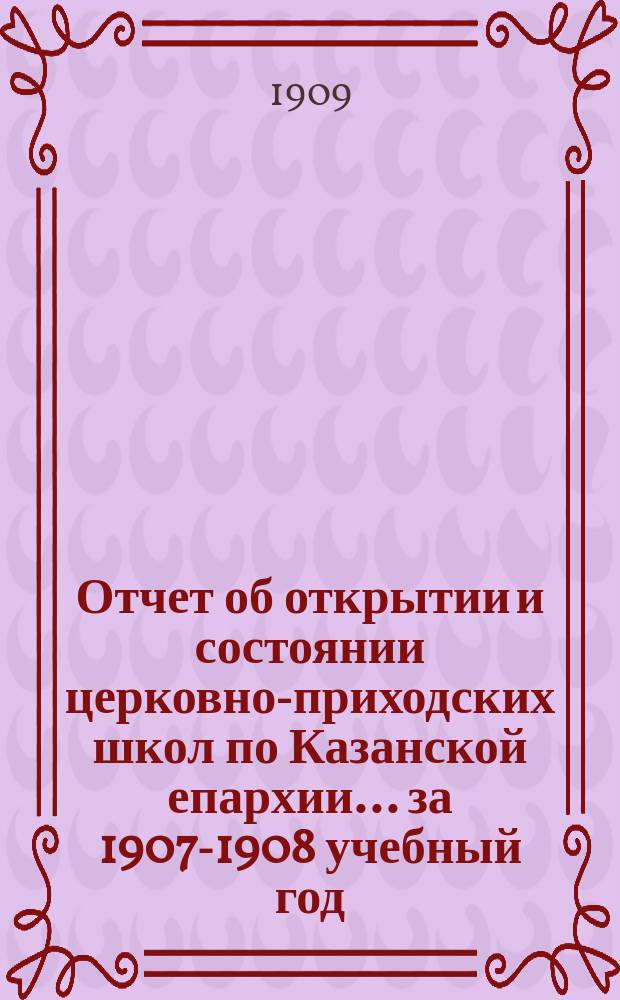 Отчет об открытии и состоянии церковно-приходских школ по Казанской епархии... ... за 1907-1908 учебный год