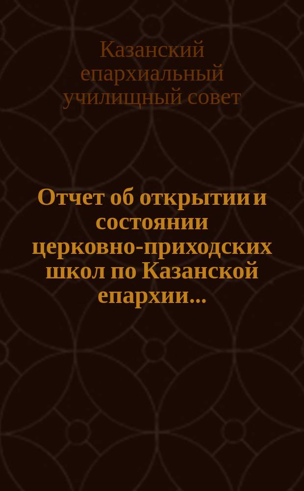 Отчет об открытии и состоянии церковно-приходских школ по Казанской епархии...