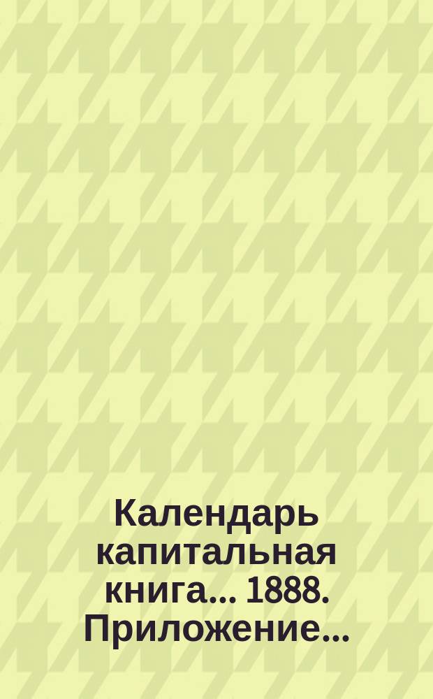 Календарь капитальная книга... ... 1888. Приложение... : Приложение...