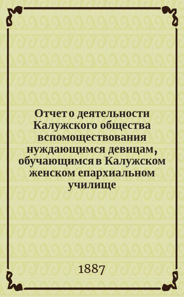 Отчет о деятельности Калужского общества вспомоществования нуждающимся девицам, обучающимся в Калужском женском епархиальном училище... ... год 6-й