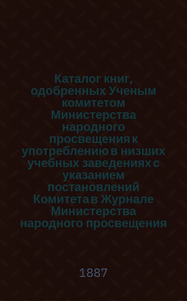 Каталог книг, одобренных Ученым комитетом Министерства народного просвещения к употреблению в низших учебных заведениях с указанием постановлений Комитета в Журнале Министерства народного просвещения, за 1882-1886 годы включительно