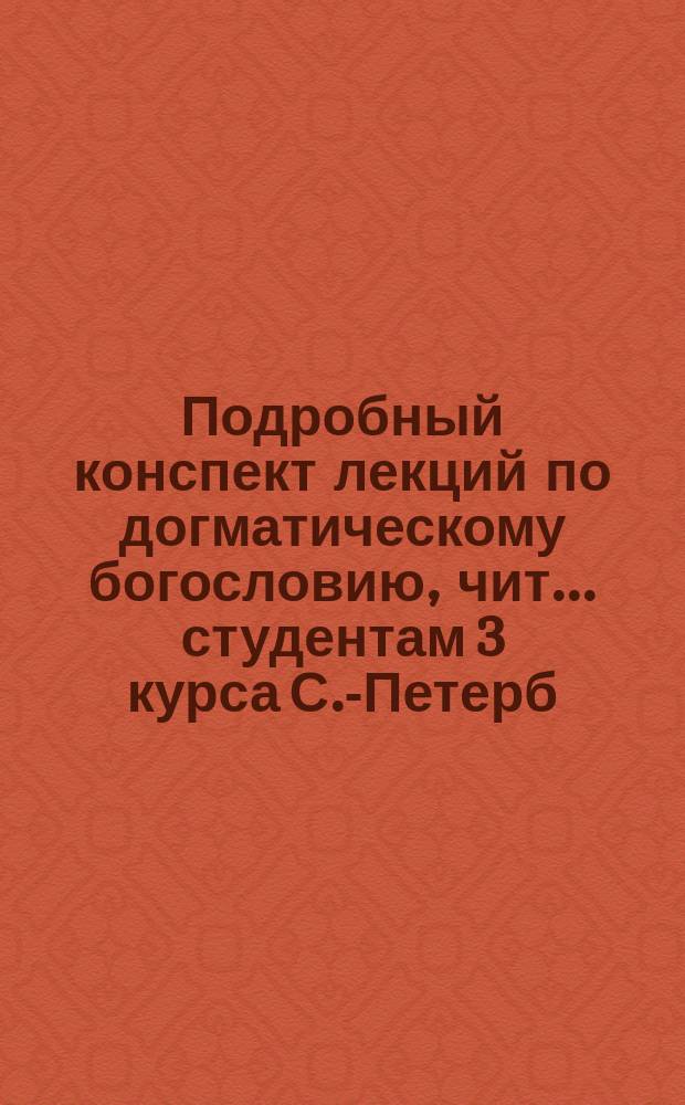 Подробный конспект лекций по догматическому богословию, чит. ... студентам 3 курса С.-Петерб. духов. акад. орд. проф. А.Л. Катанским. ... в 1887/8 уч. году...