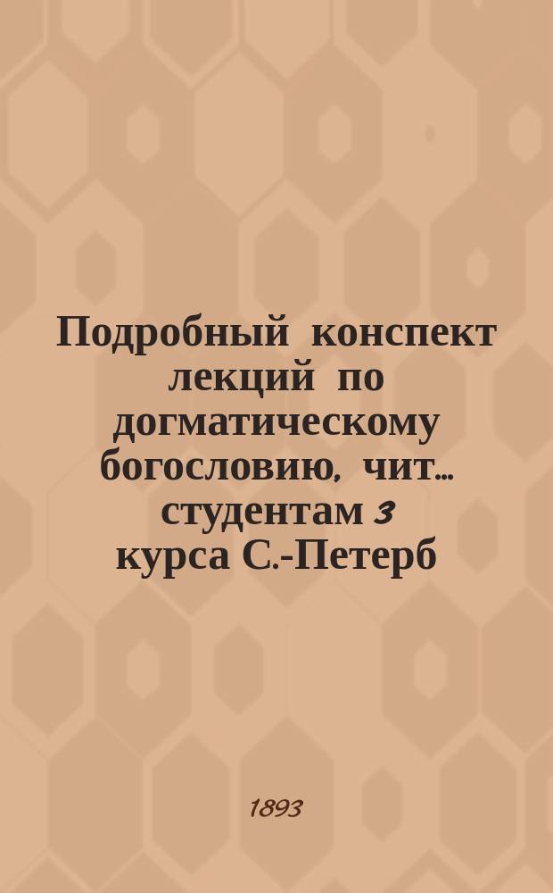 Подробный конспект лекций по догматическому богословию, чит. ... студентам 3 курса С.-Петерб. духов. акад. орд. проф. А.Л. Катанским. ... в 1892-1893 учебном году...