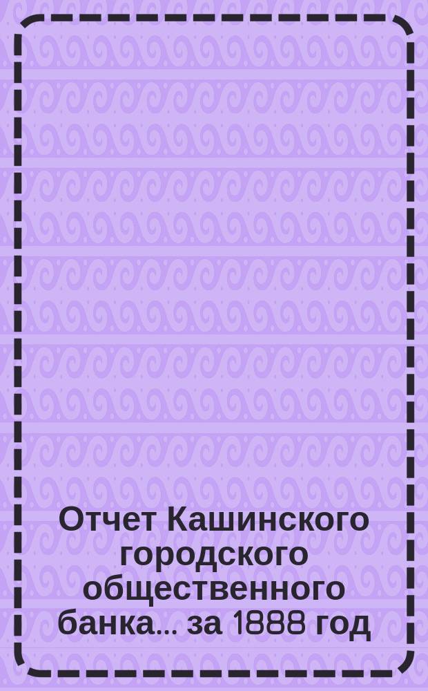Отчет Кашинского городского общественного банка... за 1888 год