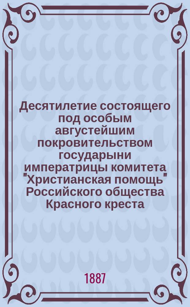 Десятилетие состоящего под особым августейшим покровительством государыни императрицы комитета "Христианская помощь" Российского общества Красного креста. 3 июня 1877 г. - 3 июня 1887 г. : С фотогр. видами учреждений Ком