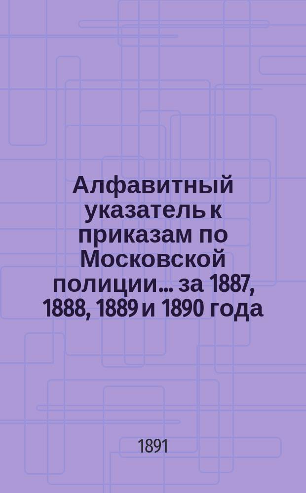Алфавитный указатель к приказам по Московской полиции... ... за 1887, 1888, 1889 и 1890 года