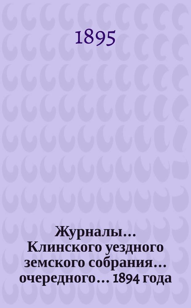 Журналы ... Клинского уездного земского собрания ... очередного ... 1894 года