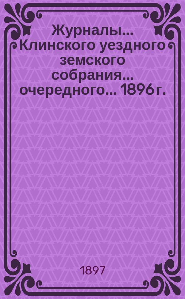 Журналы ... Клинского уездного земского собрания ... очередного ... 1896 г.