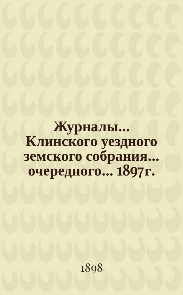 Журналы ... Клинского уездного земского собрания ... очередного ... 1897 г.